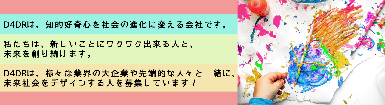 D4DRは、知的好奇心を社会の進化に変える会社です。
私達は、新しいことにワクワク出来る人と、未来を創り続けます。
D4DRは、様々な業界の大企業や先端的な人々と一緒に、未来社会をデザインする人を募集しています。
